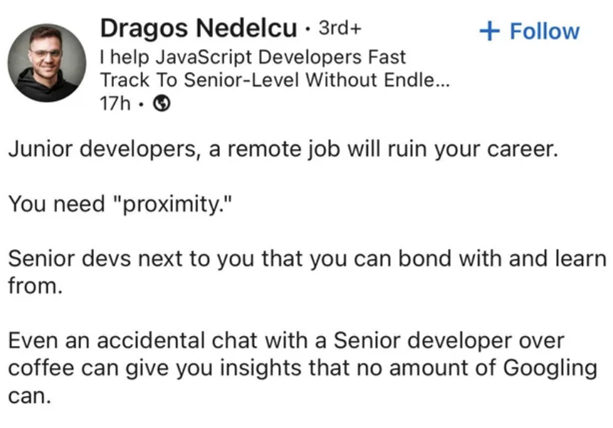 screenshot - Dragos Nedelcu 3rd I help JavaScript Developers Fast Track To SeniorLevel Without Endle... 17h. Junior developers, a remote job will ruin your career. You need "proximity." Senior devs next to you that you can bond with and learn from. Even a